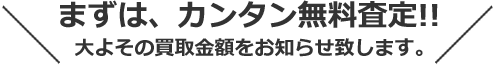 まずは、カンタン無料査定！！ おおよその買取金額をお知らせ致します。