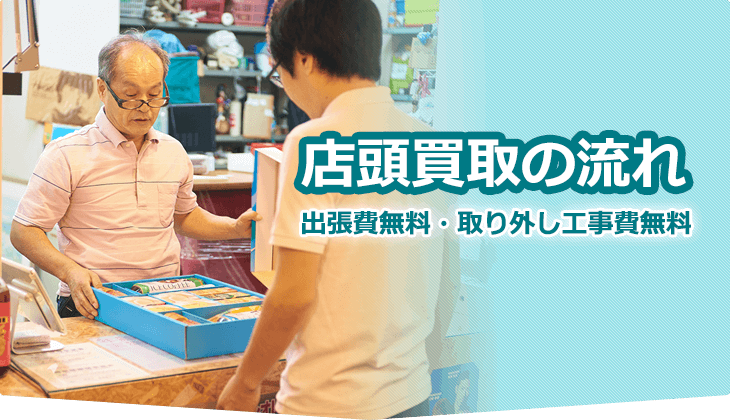 店頭買取の流れ 出張費無料・取り外し工事費無料