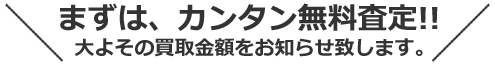 まずは、カンタン無料査定！！ おおよその買取金額をお知らせ致します。